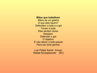 Mãos que trabalham  Mãos de um goleiro O que elas fazem?  Defendem a bola e o gol Tocam a bola  Elas sentem dores  Desejam  Defender o gol. O objetivo  É não deixar a bola passar Para seu time ganhar. Luis Felipe Xavier  Araujo  Rafael Szczepkowski  (6C) 