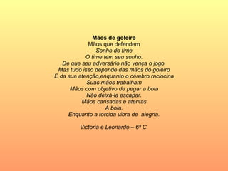 Mãos de goleiro Mãos que defendem Sonho do time O time tem seu sonho. De que seu adversário não vença o jogo. Mas tudo isso depende das mãos do goleiro E da sua atenção,enquanto o cérebro raciocina Suas mãos trabalham Mãos com objetivo de pegar a bola Não deixá-la escapar. Mãos cansadas e atentas À bola. Enquanto a torcida vibra de  alegria. Victoria e Leonardo – 6ª C  