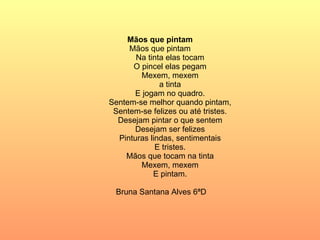 Mãos que pintam Mãos que pintam Na tinta elas tocam O pincel elas pegam Mexem, mexem a tinta E jogam no quadro. Sentem-se melhor quando pintam, Sentem-se felizes ou até tristes. Desejam pintar o que sentem Desejam ser felizes Pinturas lindas, sentimentais E tristes. Mãos que tocam na tinta Mexem, mexem E pintam. Bruna Santana Alves 6ªD  