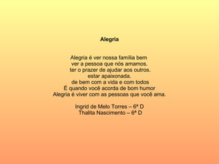 Alegria Alegria é ver nossa família bem  ver a pessoa que nós amamos.  ter o prazer de ajudar aos outros. estar apaixonada. de bem com a vida e com todos É quando você acorda de bom humor Alegria é viver com as pessoas que você ama. Ingrid de Melo Torres – 6ª D Thalita Nascimento – 6ª D 