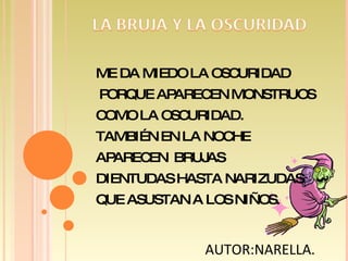 ME DA MIEDO LA OSCURIDAD PORQUE APARECEN MONSTRUOS COMO LA OSCURIDAD. TAMBIÉN EN LA NOCHE APARECEN  BRUJAS DIENTUDAS HASTA NARIZUDAS QUE ASUSTAN A LOS NIÑOS. AUTOR:NARELLA.  