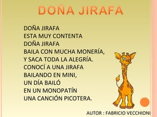 DOÑA JIRAFA ESTA MUY CONTENTA  DOÑA JIRAFA BAILA CON MUCHA MONERÍA, Y SACA TODA LA ALEGRÍA. CONOCÍ A UNA JIRAFA BAILANDO EN MINI, UN DÍA BAILÓ  EN UN MONOPATÍN UNA CANCIÓN PICOTERA. AUTOR : FABRICIO VECCHIONI 