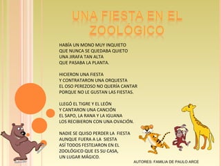 HABÍA UN MONO MUY INQUIETO QUE NUNCA SE QUEDABA QUIETO UNA JIRAFA TAN ALTA QUE PASABA LA PLANTA. HICIERON UNA FIESTA Y CONTRATARON UNA ORQUESTA EL OSO PEREZOSO NO QUERÍA CANTAR PORQUE NO LE GUSTAN LAS FIESTAS. LLEGÓ EL TIGRE Y EL LEÓN Y CANTARON UNA CANCIÓN EL SAPO, LA RANA Y LA IGUANA LOS RECIBIERON CON UNA OVACIÓN. NADIE SE QUISO PERDER LA  FIESTA AUNQUE FUERA A LA  SIESTA ASÍ TODOS FESTEJARON EN EL ZOOLÓGICO QUE ES SU CASA, UN LUGAR MÁGICO. AUTORES: FAMILIA DE PAULO ARCE   