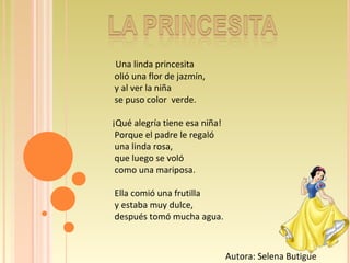 Una linda princesita olió una flor de jazmín, y al ver la niña se puso color  verde. ¡Qué alegría tiene esa niña! Porque el padre le regaló una linda rosa, que luego se voló como una mariposa. Ella comió una frutilla y estaba muy dulce, después tomó mucha agua. Autora: Selena Butigue 