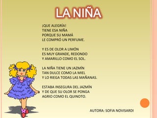 ¡QUE ALEGRÍA! TIENE ESA NIÑA PORQUE SU MAMÁ LE COMPRÓ UN PERFUME . Y ES DE OLOR A LIMÓN ES MUY GRANDE, REDONDO Y AMARILLO COMO EL SOL. LA NIÑA TIENE UN JAZMÍN  TAN DULCE COMO LA MIEL Y LO RIEGA TODAS LAS MAÑANAS. ESTABA INSEGURA DEL JAZMÍN  Y DE QUE SU OLOR SE PONGA  AGRIO COMO EL QUINOTO. AUTORA: SOFIA NOVISARDI  