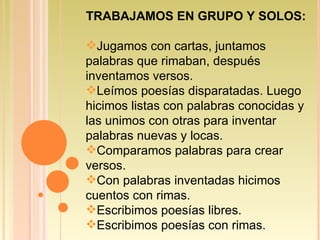 TRABAJAMOS EN GRUPO Y SOLOS: Jugamos con cartas, juntamos palabras que rimaban, después inventamos versos. Leímos poesías disparatadas. Luego hicimos listas con palabras conocidas y las unimos con otras para inventar palabras nuevas y locas. Comparamos palabras para crear versos. Con palabras inventadas hicimos cuentos con rimas. Escribimos poesías libres. Escribimos poesías con rimas.  