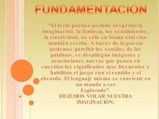 “ El texto poético permite despertar la imaginación, la fantasía, los sentimientos, la creatividad, no sólo en forma oral sino también escrita. A través de la poesía podemos percibir los sonidos de las palabras, se despliegan imágenes y asociaciones nuevas que ponen en cuestión los significados mas frecuentes y habilitan el juego con el sentido y el absurdo. El lenguaje mismo se convierte en un mundo a ser Explorado”. DEJEMOS VOLAR NUESTRA IMAGINACIÓN. 