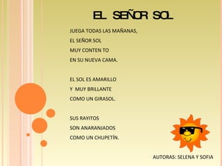 EL SEÑOR SOL JUEGA TODAS LAS MAÑANAS, EL SEÑOR SOL  MUY CONTEN TO  EN SU NUEVA CAMA. EL SOL ES AMARILLO Y  MUY BRILLANTE  COMO UN GIRASOL. SUS RAYITOS  SON ANARANJADOS COMO UN CHUPETÍN.  AUTORAS: SELENA Y SOFIA  