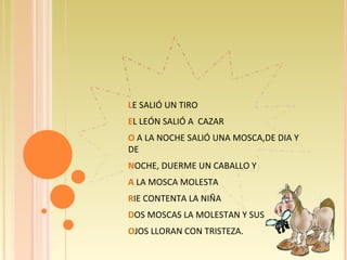 L E SALIÓ UN TIRO E L LEÓN SALIÓ A  CAZAR O  A LA NOCHE SALIÓ UNA MOSCA,DE DIA Y DE N OCHE, DUERME UN CABALLO Y A  LA MOSCA MOLESTA R IE CONTENTA LA NIÑA D OS MOSCAS LA MOLESTAN Y SUS O JOS LLORAN CON TRISTEZA. 