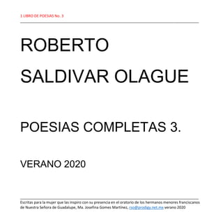 1 LIBRO DE POESIAS No. 3
_______________________________________________________________________________________
_______________________________________________________________________________________
Escritas para la mujer que las inspiro con su presencia en el oratorio de los hermanos menores franciscanos
de Nuestra Señora de Guadalupe, Ma. Josefina Gomes Martínez, rso@prodigy.net.mx verano 2020
ROBERTO
SALDIVAR OLAGUE
POESIAS COMPLETAS 3.
VERANO 2020
 