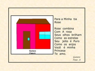 Para a Minha  tia  Rose Rose  combina Com  A  rosa Seus  olhos  brilham Como  as estrelas  Seu  jeito  é  Puro Como  os  anjos Você  é  minha Princesa Te  amo. Gustavo 3ºano  A  