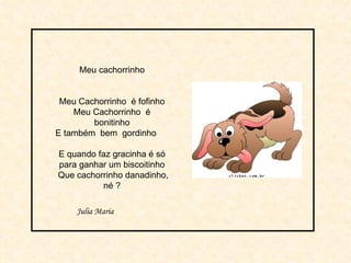 Meu cachorrinho Meu Cachorrinho  é fofinho Meu Cachorrinho  é bonitinho E também  bem  gordinho  E quando faz gracinha é só para ganhar um biscoitinho Que cachorrinho danadinho, né ? Julia Maria 
