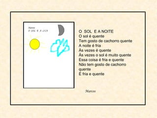 O  SOL  E A NOITE O sol é quente Tem gosto de cachorro quente A noite é fria  Às vezes é quente Às vezes o sol é muito quente Essa coisa é fria e quente Não tem gosto de cachorro quente È fria e quente Marcos 
