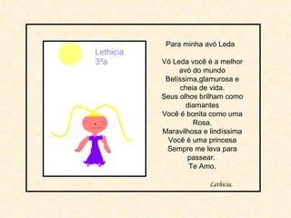 Para minha avó Leda  Vó Leda você é a melhor avó do mundo Belíssima,glamurosa e cheia de vida. Seus olhos brilham como diamantes Você é bonita como uma Rosa. Maravilhosa e lindíssima Você é uma princesa Sempre me leva para passear.  Te Amo. Lethicia. 