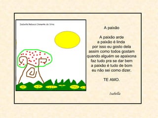 A paixão A paixão arde a paixão é linda  por isso eu gosto dela assim como todos gostam quando alguém se apaixona faz tudo pra se dar bem a paixão é tudo de bom eu não sei como dizer. TE AMO. Isabella 