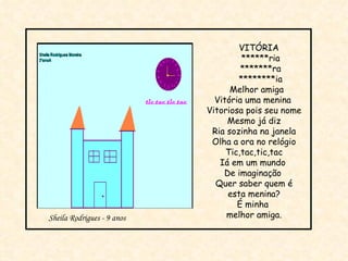 VITÓRIA ******ria *******ra ********ia Melhor amiga Vitória uma menina  Vitoriosa pois seu nome Mesmo já diz Ria sozinha na janela Olha a ora no relógio Tic,tac,tic,tac Iá em um mundo  De imaginação  Quer saber quem é esta menina? É minha  melhor amiga. Sheila Rodrigues - 9 anos 