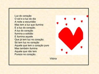Luz do coração O sol e a luz do dia A noite a escuridão Mas tem a luz que ilumina E a luz do coração. A luz do coração Ilumina a solidão E ilumina aquele Que já tem luz no coração. Só tem luz no coração Aquele que tem o coração puro Mas também ilumina Aquele que não tem Pureza no coração. Vitória 