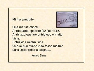 Minha saudade Que me faz chorar A felicidade  que me faz ficar feliz. A tristeza que me entristece é muito triste. Entristece minha  vida Queria que minha vida fosse melhor para poder odiar a alegria...  Autora Zaine  