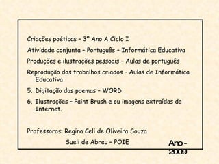 Criações poéticas – 3º Ano A Ciclo I Atividade conjunta – Português + Informática Educativa Produções e ilustrações pessoais – Aulas de português Reprodução dos trabalhos criados – Aulas de Informática Educativa Digitação dos poemas – WORD Ilustrações – Paint Brush e ou imagens extraídas da Internet. Professoras: Regina Celi de Oliveira Souza Sueli de Abreu – POIE  Ano - 2009 