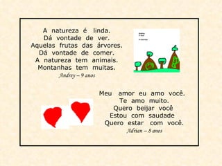 A  natureza  é  linda. Dá  vontade  de  ver. Aquelas  frutas  das  árvores. Dá  vontade  de  comer. A  natureza  tem  animais. Montanhas  tem  muitas. Andrey – 9 anos Meu  amor  eu  amo  você.  Te  amo  muito. Quero  beijar  você  Estou  com  saudade  Quero  estar  com  você. Adrian – 8 anos 