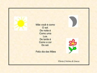 Mãe você é como O sol. De noite é Como uma Lua. De tarde é Como a cor Do sol. Feliz dia das Mães Flavia Cristina de Souza 