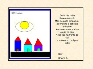 O sol  de noite não está no céu. Mas de noite tem a lua,  de manhã o sol está brilhante. Às vezes o sol e a lua estão no céu. A lua fica na frente do  sol  e acontece o eclipse solar Igor 3º Ano A 