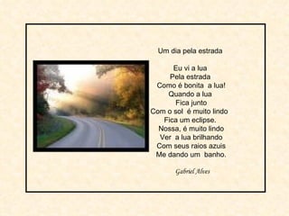 Um dia pela estrada  Eu vi a lua  Pela estrada  Como é bonita  a lua! Quando a lua  Fica junto Com o sol  é muito lindo  Fica um eclipse.  Nossa, é muito lindo Ver  a lua brilhando Com seus raios azuis Me dando um  banho. Gabriel Alves 