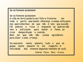 Se os homens quisessem Se os homens quisessem A vida na terra poderia ser feliz e fraterna  em  toda  a  parte,  mas basta  olharmos  a nossa volta para nos  apercebermos  de  que  não  é  isso  que sucede Há  pobres  e  ricos  e  enquanto  as  pobres não  tem  o  suficiente  para  matar  a  fome;  os  ricos  desperdiçam  a  comida . Bem  sei  que  não  são  coisas  agradáveis  para dizer  a uma  criança. Se nasceste  neste  planeta,  tudo  o  que  se  passa  neste  planeta  te  diz  respeito.  A  felicidade  dos  homens depende também de você.  Gabriel  Paiva  Brito  - 9 anos  