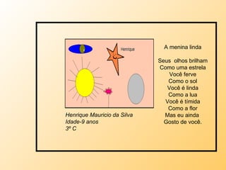 A menina linda Seus  olhos brilham Como uma estrela Você ferve Como o sol Você é linda Como a lua Você é tímida Como a flor Mas eu ainda  Gosto de você. Henrique Mauricio da Silva Idade-9 anos 3º C 