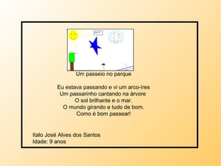 Um passeio no parque Eu estava passando e vi um arco-íres Um passarinho cantando na árvore  O sol brilhante e o mar. O mundo girando e tudo de bom. Como é bom passear! Italo José Alves dos Santos  Idade: 9 anos 