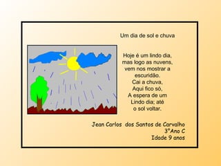 Um dia de sol e chuva Hoje é um lindo dia, mas logo as nuvens, vem nos mostrar a escuridão. Cai a chuva, Aqui fico só, A espera de um Lindo dia; até o sol voltar. Jean Carlos  dos Santos de Carvalho 3°Ano C Idade 9 anos 