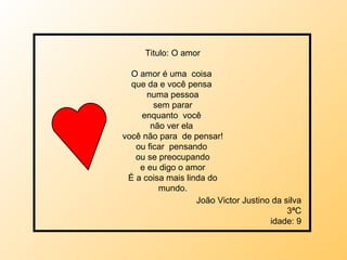 Titulo: O amor O amor é uma  coisa  que da e você pensa  numa pessoa sem parar enquanto  você  não ver ela  você não para  de pensar! ou ficar  pensando  ou se preocupando e eu digo o amor É a coisa mais linda do mundo. João Victor Justino da silva 3ªC idade: 9 