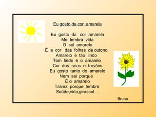 Eu gosto da cor  amarela Eu  gosto  da  cor  amarela Me  lembra  vida O  sol  amarelo É   a  cor  das  folhas  de outono  Amarelo  é  tão  lindo  Tom  lindo  é  o  amarelo  Cor  dos  raios  e  trovões Eu  gosto  tanto  do  amarelo Nem  sei  porque  É o  amarelo Talvez  porque  lembre  Saúde,vida,girassol.... Bruno 