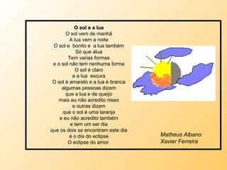 O sol e a lua O sol vem de manhã A lua vem a noite O sol e  bonito e  a lua também Só que alua Tem varias formas e o sol não tem nenhuma forma O sol é claro e a lua  escura O sol é amarelo e a lua é branca algumas pessoas dizem que a lua e de queijo mais eu não acredito nisso e outras dizem que o sol é uma laranja e eu não acredito também e tem um ser dia que os dois se encontram este dia é o dia do eclipse O eclipse do amor. Matheus Albano Xavier Ferreira 