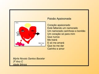 Paixão Apaixonada Coração apaixonado Está faltando um namorado  Um namorado carinhoso e bonitão  Um coração só para mim Que nunca Me trairá E só me amará Que ira me dar Carinho e amor  Myrla Novais Santos Bacelar 3º Ano C idade 9Anos 