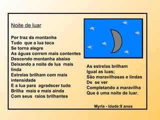 Noite de luar Por traz da montanha Tudo  que a lua toca Se torna alegre As águas correm mais contentes Descendo montanha abaixo Deixando a noite de lua  mais linda Estrelas brilham com mais intensidade E a lua para  agradecer tudo Brilha  mais e mais ainda Com seus  raios brilhantes Myrla - Idade:9 anos As estrelas brilham Igual as luas;  São maravilhosas e lindas De  se ver Completando a maravilha Que é uma noite de luar . 