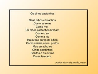 Os olhos castanhos Seus olhos castanhos Como estrelas Como mel  Os olhos castanhos brilham Como o sol Como a lua Há outras cores de olhos Como verdes,azuis, pretos Mas eu acho os Olhos castanhos Bonitos e as outras Cores também. Nathan Victor de Carvalho Araújo 