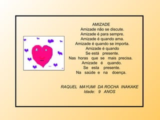 AMIZADE  Amizade não se discute. Amizade é para sempre. Amizade é quando ama. Amizade é quando se importa. Amizade é quando Se está  presente. Nas  horas  que  se  mais  precisa.  Amizade  é  quando. Se  esta  presente. Na  saúde  e  na  doença. RAQUEL  MAYUMI  DA ROCHA  INAKAKE Idade:  9  ANOS 