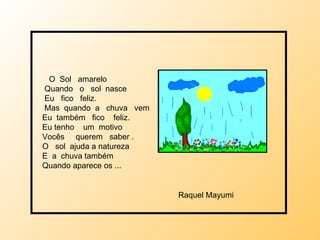 O  Sol  amarelo Quando  o  sol  nasce Eu  fico  feliz. Mas  quando  a  chuva  vem Eu  também  fico  feliz. Eu tenho  um  motivo  Vocês  querem  saber . O  sol  ajuda a natureza E  a  chuva também Quando aparece os ... Raquel Mayumi 