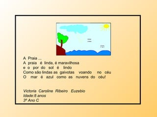 A  Praia ... A  praia  é  linda, é maravilhosa e  o  por  do  sol  é  lindo  Como são lindas as  gaivotas  voando  no  céu O  mar  é  azul  como  as  nuvens  do  céu! Victoria  Caroline  Ribeiro  Euzebio  Idade:8 anos 3º Ano C 
