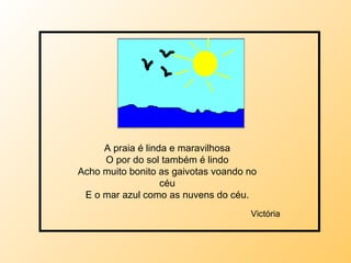 A praia é linda e maravilhosa O por do sol também é lindo Acho muito bonito as gaivotas voando no céu E o mar azul como as nuvens do céu. Victória 