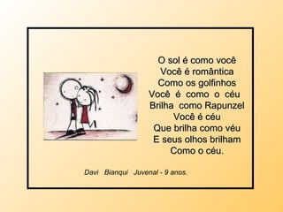 O sol é como você Você é romântica Como os golfinhos Você  é  como  o  céu  Brilha  como Rapunzel Você é céu Que brilha como véu E seus olhos brilham Como o céu. Davi  Bianqui  Juvenal - 9 anos.  