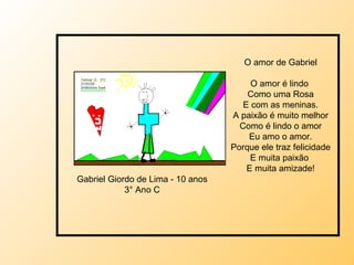 O amor de Gabriel O amor é lindo  Como uma Rosa E com as meninas. A paixão é muito melhor Como é lindo o amor Eu amo o amor. Porque ele traz felicidade E muita paixão  E muita amizade! Gabriel Giordo de Lima - 10 anos 3° Ano C 