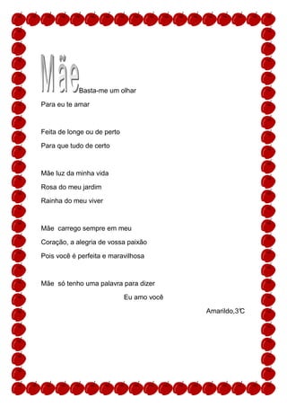 Basta-me um olhar

Para eu te amar



Feita de longe ou de perto

Para que tudo de certo



Mãe luz da minha vida

Rosa do meu jardim

Rainha do meu viver



Mãe carrego sempre em meu

Coração, a alegria de vossa paixão

Pois você é perfeita e maravilhosa



Mãe só tenho uma palavra para dizer

                             Eu amo você

                                           Amarildo,3°
                                                     C
 