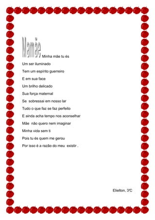 Minha mãe tu és

Um ser iluminado

Tem um espírito guerreiro

E em sua face

Um brilho delicado

Sua força maternal

Se sobressai em nosso lar

Tudo o que faz se faz perfeito

E ainda acha tempo nos aconselhar

Mãe não quero nem imaginar

Minha vida sem ti

Pois tu és quem me gerou

Por isso é a razão do meu existir .




                                      Elielton, 3°
                                                 C
 