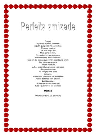 Procuro
           Alguém que possa conversar
        Alguém que possa me aconselhar.
                Só nunca imaginei
               Que esta amiga está
               Muito perto de mim,
          Chorando com meu sofrimento
         Sorrindo com a minha felicidade.
Esta sim é a pessoa que sempre estará junto a mim
              Nos bons momentos e
                Também nos ruins.
     Mulher responsável, amorosa e corajosa;
                Sempre dizem que
              No coração dela, cabe
                    Mais um...
      Mulher essa que nunca me abandonou
          Apesar de tantos altos e baixos
                 Que já passou...
           Mulher que eu amo mais que
         Tudo e que merece ser chamada

                   Mamãe

        TAISA FERREIRA DA SILVA 3ºD
 