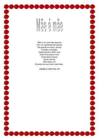 Mãe é um nome tão pequeno
 Com um significado tão grande.
  Tão grande em amor, carinho,
       Cuidado e proteção.
    Descrevê-las é difícil, pois
     Cada ama possui a sua,
       Umas talvez bravas,
         Outras calmas,
         Mas todas com
Encantos de sua linda e bela fada...

     AMABILE CRISTINA 3ºD
 