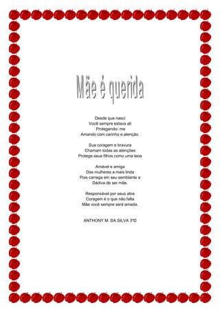 Desde que nasci
    Você sempre estava ali
       Protegendo- me
 Amando com carinho e atenção.

     Sua coragem e bravura
   Chamam todas as atenções
Protege seus filhos como uma leoa

         Amável e amiga
   Das mulheres a mais linda
Pois carrega em seu semblante a
       Dádiva de ser mãe.

  Responsável por seus atos
  Coragem é o que não falta
 Mãe você sempre será amada.


  ANTHONY M. DA SILVA 3ºD
 