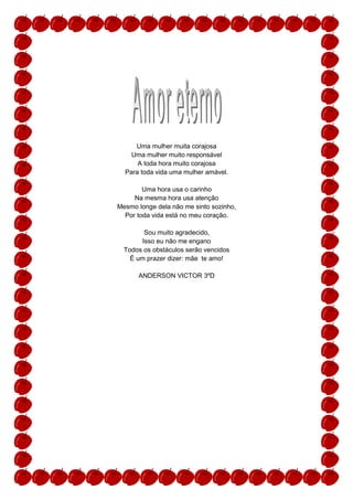 Uma mulher muita corajosa
    Uma mulher muito responsável
      A toda hora muito corajosa
  Para toda vida uma mulher amável.

        Uma hora usa o carinho
     Na mesma hora usa atenção
Mesmo longe dela não me sinto sozinho,
  Por toda vida está no meu coração.

        Sou muito agradecido,
       Isso eu não me engano
  Todos os obstáculos serão vencidos
    É um prazer dizer: mãe te amo!

      ANDERSON VICTOR 3ºD
 