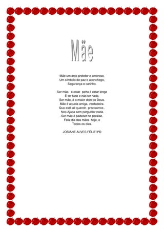 Mãe um anjo protetor e amoroso,
 Um símbolo de paz e aconchego,
      Segurança e carinho.

Ser mãe, é estar perto é estar longe
     É ter tudo e não ter nada,
 Ser mãe, é o maior dom de Deus.
  Mãe é aquela amiga, verdadeira.
 Que está ali quando precisamos .
  Nos Ajuda sem perguntar nada.
   Ser mãe é padecer no paraíso.
     Feliz dia das mães hoje, e
            Todos os dias.

    JOSIANE ALVES FÉLIZ 3ºD
 